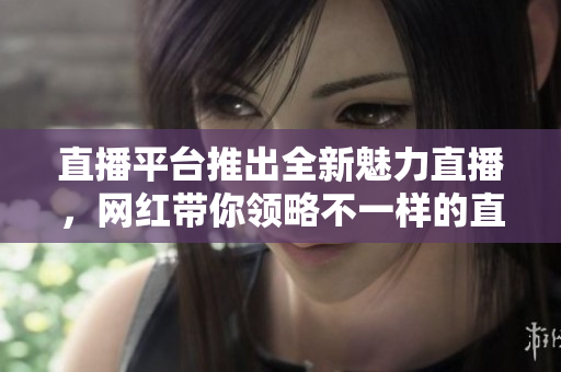 直播平台推出全新魅力直播，网红带你领略不一样的直播趣味！
