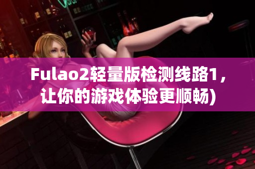 Fulao2轻量版检测线路1，让你的游戏体验更顺畅)