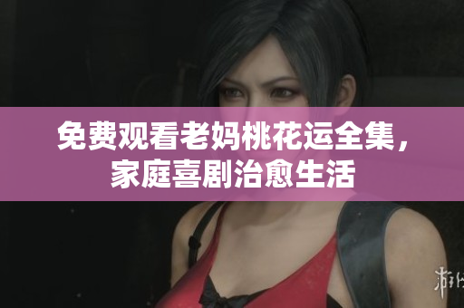 免费观看老妈桃花运全集，家庭喜剧治愈生活