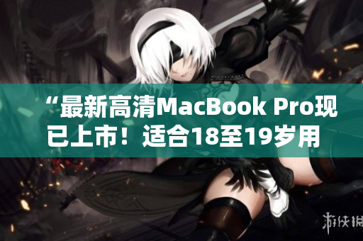 “最新高清MacBook Pro现已上市！适合18至19岁用户使用”