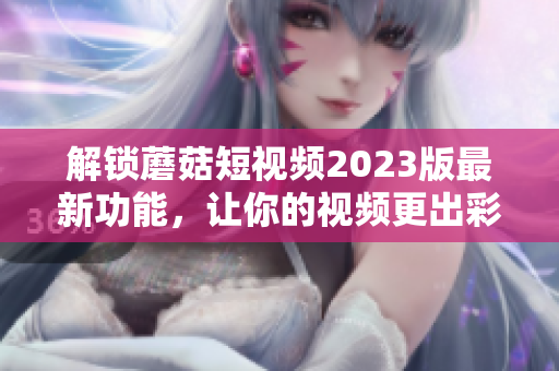 解锁蘑菇短视频2023版最新功能，让你的视频更出彩！