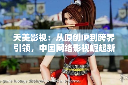 天美影视：从原创IP到跨界引领，中国网络影视崛起新势头
