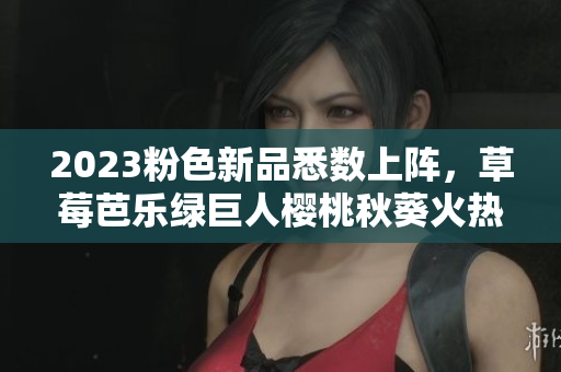 2023粉色新品悉数上阵，草莓芭乐绿巨人樱桃秋葵火热推荐