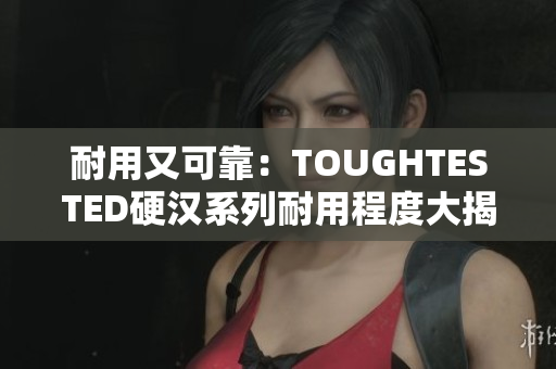 耐用又可靠：TOUGHTESTED硬汉系列耐用程度大揭秘