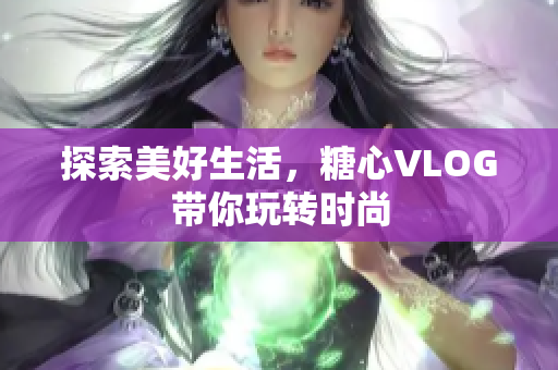 探索美好生活，糖心VLOG带你玩转时尚