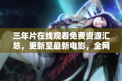 三年片在线观看免费资源汇总，更新至最新电影，全网最全，不容错过！