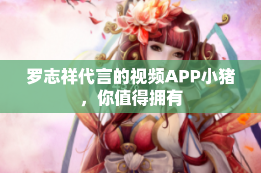 罗志祥代言的视频APP小猪，你值得拥有