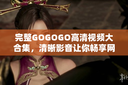 完整GOGOGO高清视频大合集，清晰影音让你畅享网络视听！