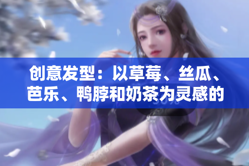 创意发型：以草莓、丝瓜、芭乐、鸭脖和奶茶为灵感的时尚造型