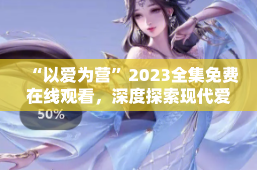 “以爱为营”2023全集免费在线观看，深度探索现代爱情价值观