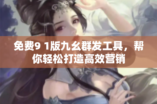 免费9 1版九幺群发工具，帮你轻松打造高效营销
