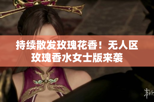 持续散发玫瑰花香！无人区玫瑰香水女士版来袭