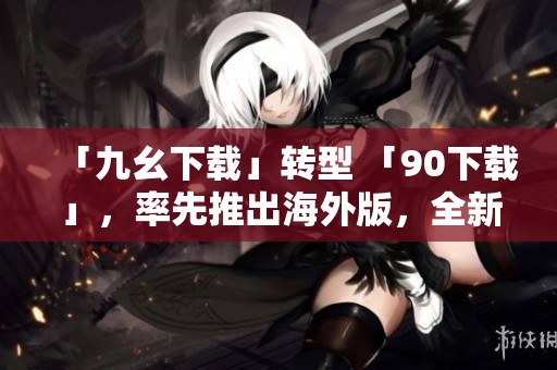 「九幺下载」转型 「90下载」，率先推出海外版，全新升级服务！