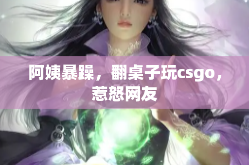 阿姨暴躁，翻桌子玩csgo，惹怒网友