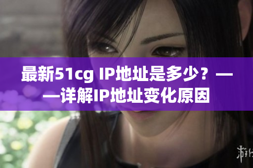 最新51cg IP地址是多少？——详解IP地址变化原因