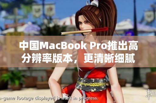 中国MacBook Pro推出高分辨率版本，更清晰细腻