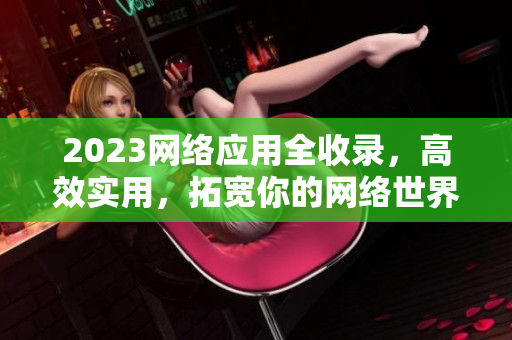 2023网络应用全收录，高效实用，拓宽你的网络世界！