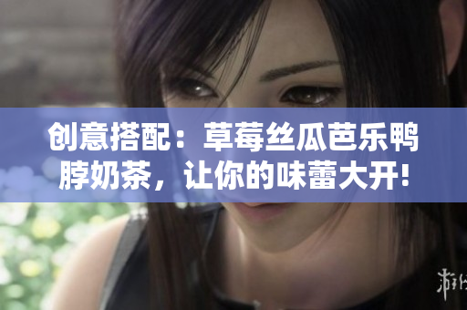 创意搭配：草莓丝瓜芭乐鸭脖奶茶，让你的味蕾大开!