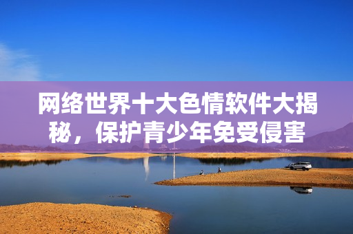 网络世界十大色情软件大揭秘，保护青少年免受侵害