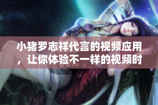 小猪罗志祥代言的视频应用，让你体验不一样的视频时代