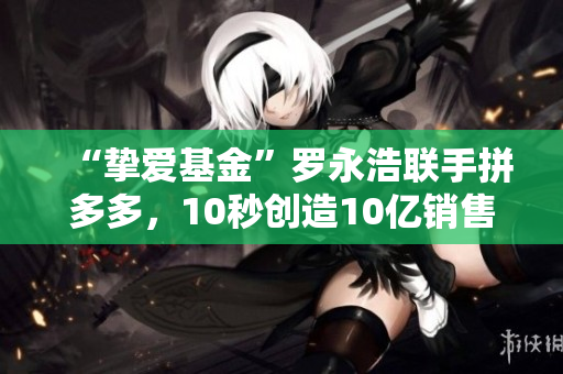 “挚爱基金”罗永浩联手拼多多，10秒创造10亿销售额，是如何做到的？