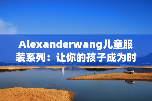 Alexanderwang儿童服装系列：让你的孩子成为时尚宝贝