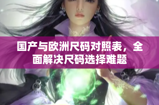 国产与欧洲尺码对照表，全面解决尺码选择难题