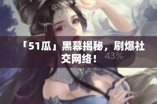 「51瓜」黑幕揭秘，刷爆社交网络！