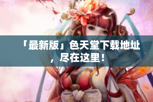 「最新版」色天堂下载地址，尽在这里！