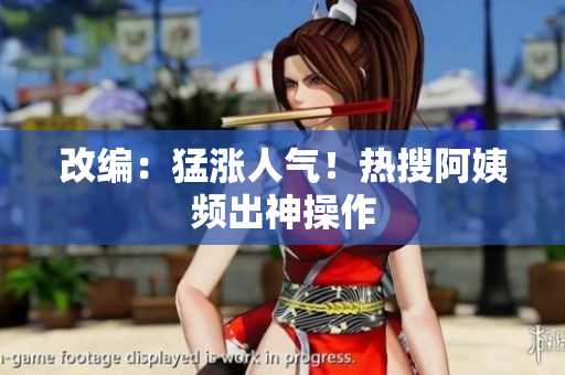 改编：猛涨人气！热搜阿姨频出神操作