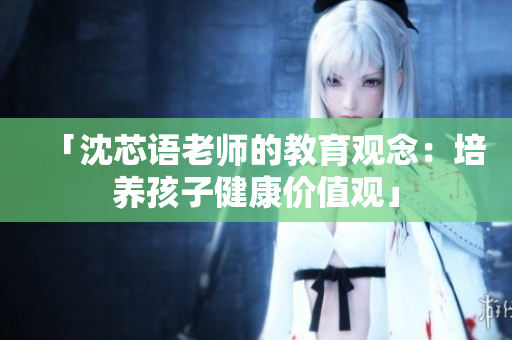 「沈芯语老师的教育观念：培养孩子健康价值观」
