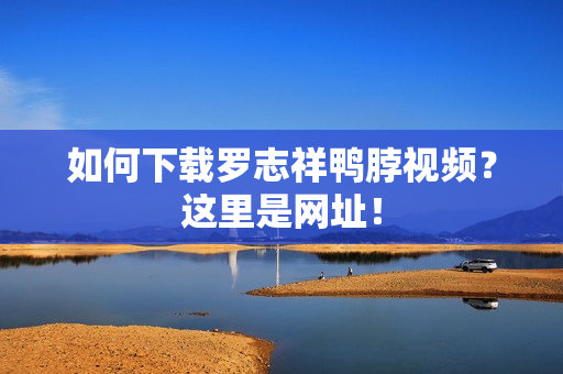 如何下载罗志祥鸭脖视频？这里是网址！