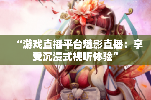 “游戏直播平台魅影直播：享受沉浸式视听体验”