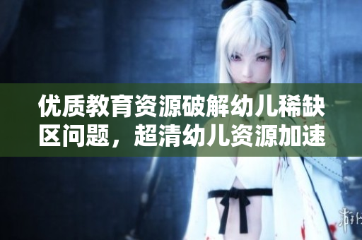 优质教育资源破解幼儿稀缺区问题，超清幼儿资源加速普惠教育