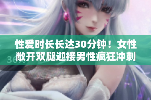 性爱时长长达30分钟！女性敞开双腿迎接男性疯狂冲刺