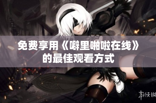 免费享用《噼里啪啦在线》的最佳观看方式