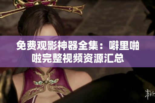 免费观影神器全集：噼里啪啦完整视频资源汇总