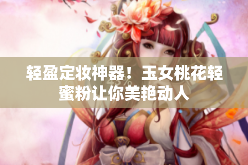 轻盈定妆神器！玉女桃花轻蜜粉让你美艳动人