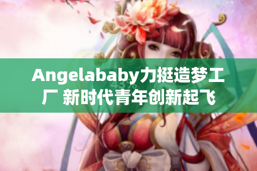 Angelababy力挺造梦工厂 新时代青年创新起飞
