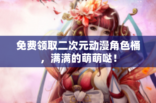 免费领取二次元动漫角色桶，满满的萌萌哒！