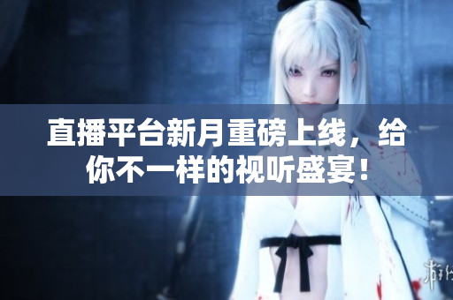 直播平台新月重磅上线，给你不一样的视听盛宴！