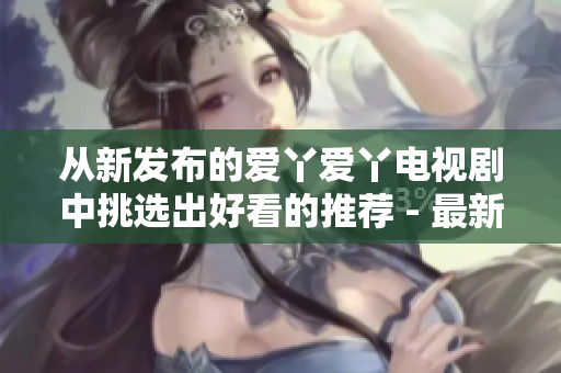 从新发布的爱丫爱丫电视剧中挑选出好看的推荐 - 最新电视剧推荐