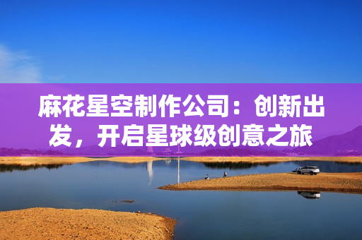 麻花星空制作公司：创新出发，开启星球级创意之旅