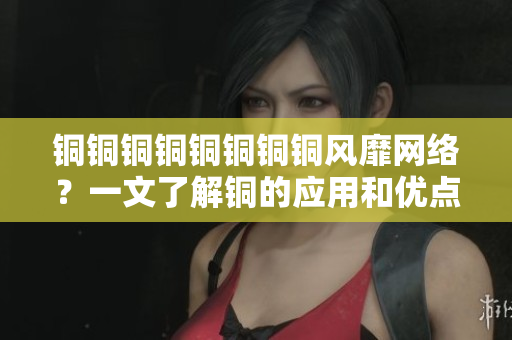 铜铜铜铜铜铜铜铜风靡网络？一文了解铜的应用和优点