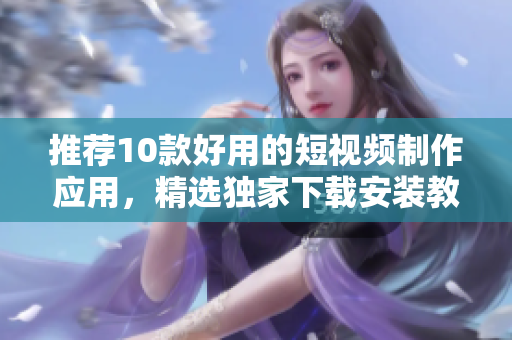 推荐10款好用的短视频制作应用，精选独家下载安装教程