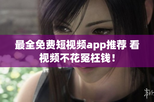 最全免费短视频app推荐 看视频不花冤枉钱！