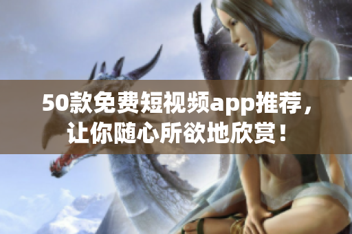 50款免费短视频app推荐，让你随心所欲地欣赏！