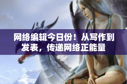 网络编辑今日份！从写作到发表，传递网络正能量