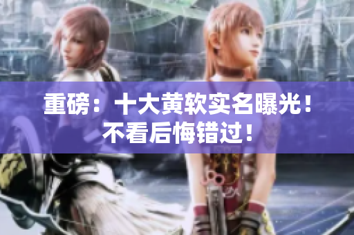 重磅：十大黄软实名曝光！不看后悔错过！