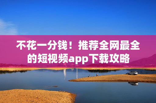 不花一分钱！推荐全网最全的短视频app下载攻略